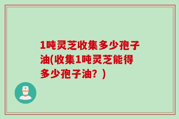1吨灵芝收集多少孢子油(收集1吨灵芝能得多少孢子油?)