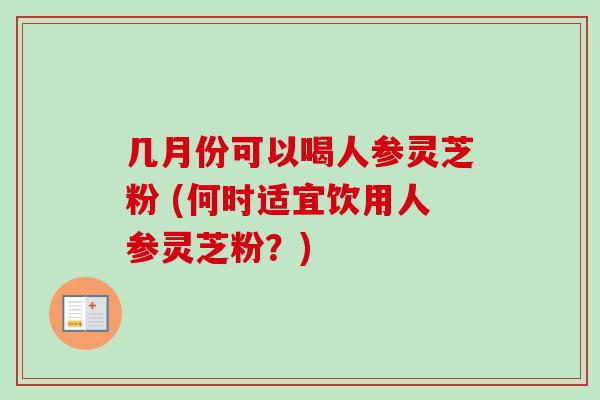 几月份可以喝人参灵芝粉 (何时适宜饮用人参灵芝粉？)