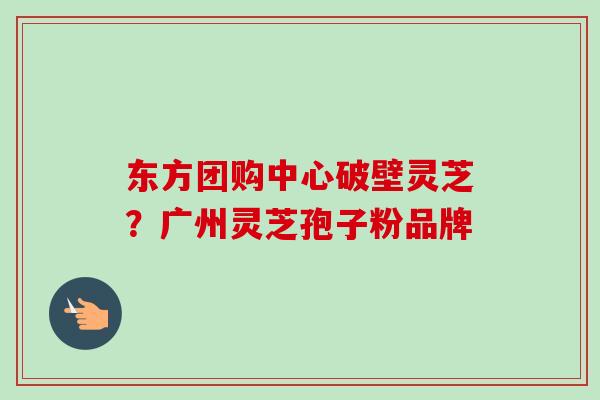 东方团购中心破壁灵芝？广州灵芝孢子粉品牌