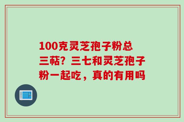 100克灵芝孢子粉总三萜?三七和灵芝孢子粉一起吃,真的有用吗