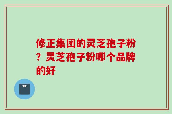 修正集团的灵芝孢子粉?灵芝孢子粉哪个品牌的好