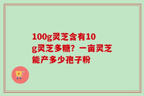 100g灵芝含有10g灵芝多糖?一亩灵芝能产多少孢子粉