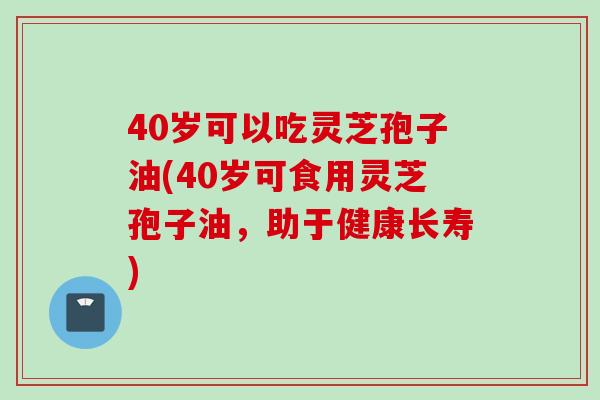 40岁可以吃灵芝孢子油(40岁可食用灵芝孢子油,助于健康长寿)