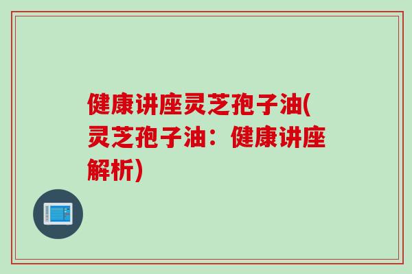 健康讲座灵芝孢子油(灵芝孢子油：健康讲座解析)