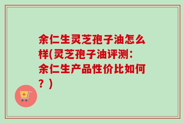 余仁生灵芝孢子油怎么样(灵芝孢子油评测:余仁生产品性价比如何?)