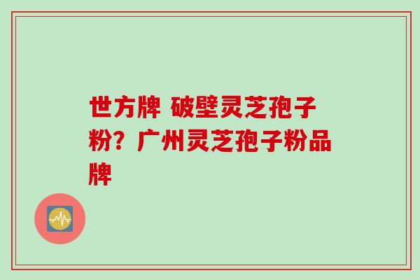 世方牌 破壁灵芝孢子粉？广州灵芝孢子粉品牌