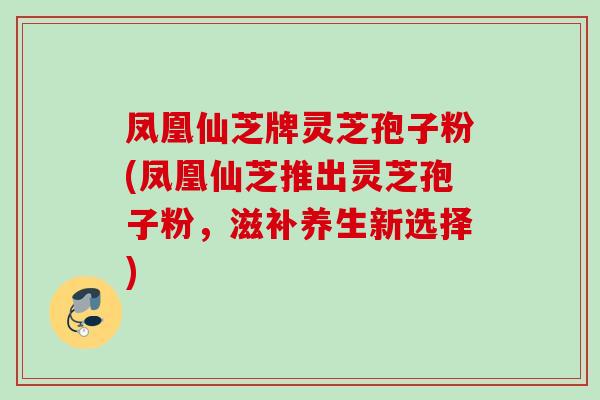 凤凰仙芝牌灵芝孢子粉(凤凰仙芝推出灵芝孢子粉，滋补养生新选择)