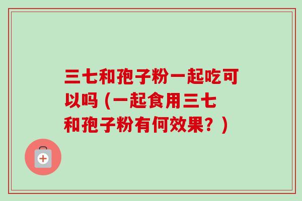 三七和孢子粉一起吃可以吗 (一起食用三七和孢子粉有何效果？)