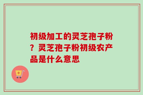 初级加工的灵芝孢子粉?灵芝孢子粉初级农产品是什么意思