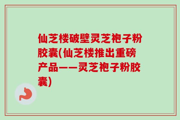 仙芝楼破壁灵芝袍子粉胶囊(仙芝楼推出重磅产品——灵芝袍子粉胶囊)