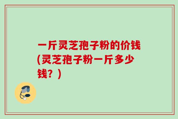 一斤灵芝孢子粉的价钱(灵芝孢子粉一斤多少钱？)