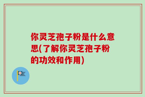 你灵芝孢子粉是什么意思(了解你灵芝孢子粉的功效和作用)