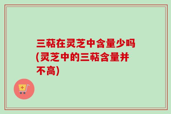 三萜在灵芝中含量少吗(灵芝中的三萜含量并不高)