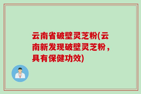 云南省破壁灵芝粉(云南新发现破壁灵芝粉,具有保健功效)