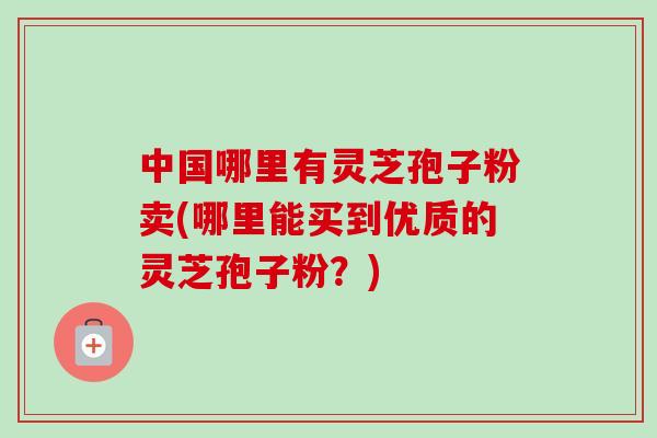 中国哪里有灵芝孢子粉卖(哪里能买到优质的灵芝孢子粉？)