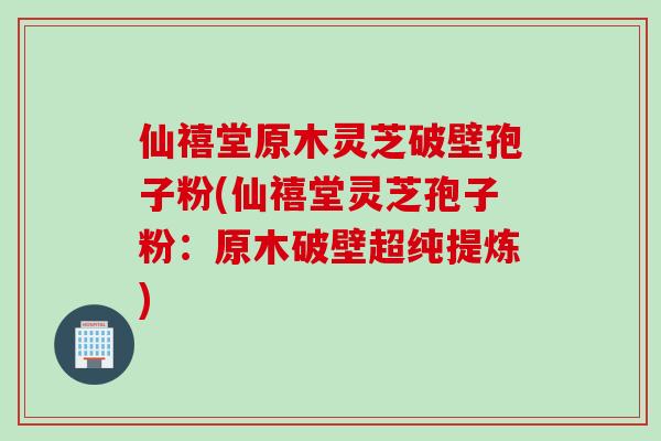 仙禧堂原木灵芝破壁孢子粉(仙禧堂灵芝孢子粉:原木破壁超纯提炼)