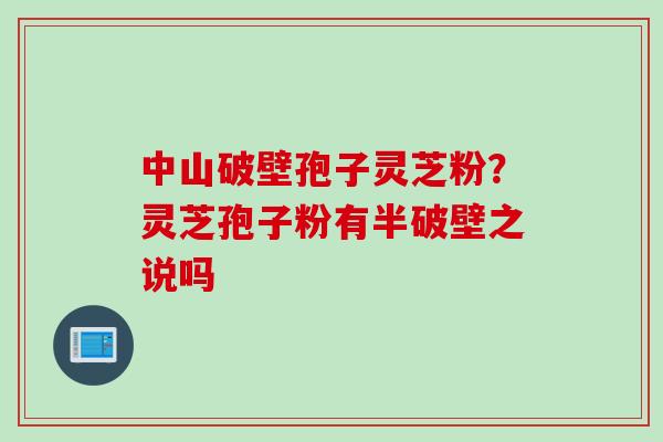 中山破壁孢子灵芝粉？灵芝孢子粉有半破壁之说吗