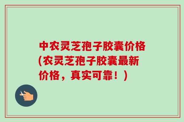 中农灵芝孢子胶囊价格(农灵芝孢子胶囊最新价格,真实可靠!)