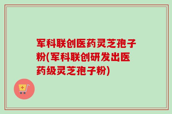 军科联创医药灵芝孢子粉(军科联创研发出医药级灵芝孢子粉)