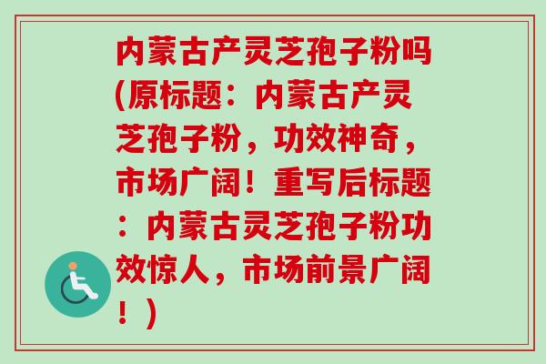 内蒙古产灵芝孢子粉吗(原标题：内蒙古产灵芝孢子粉，功效神奇，市场广阔！重写后标题：内蒙古灵芝孢子粉功效惊人，市场前景广阔！)