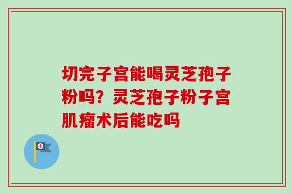 切完子宫能喝灵芝孢子粉吗?灵芝孢子粉子宫肌瘤术后能吃吗
