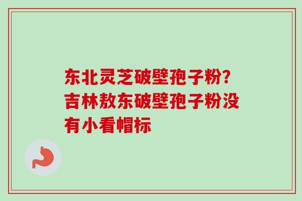 东北灵芝破壁孢子粉？吉林敖东破壁孢子粉没有小看帽标