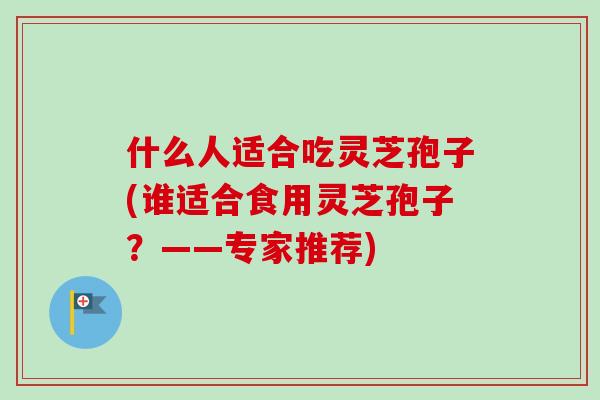 什么人适合吃灵芝孢子(谁适合食用灵芝孢子?——专家推荐)