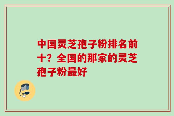 中国灵芝孢子粉排名前十?全国的那家的灵芝孢子粉最好