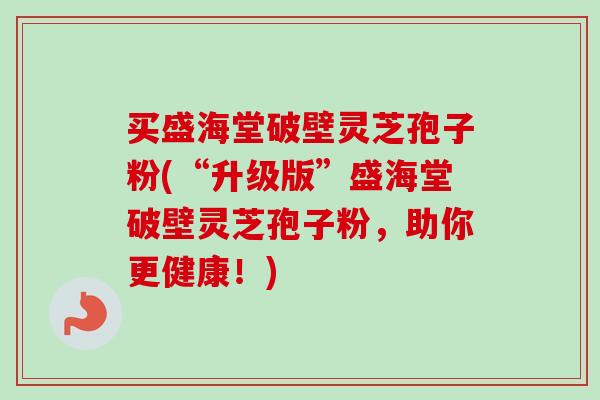 买盛海堂破壁灵芝孢子粉(“升级版”盛海堂破壁灵芝孢子粉,助你更健康!)