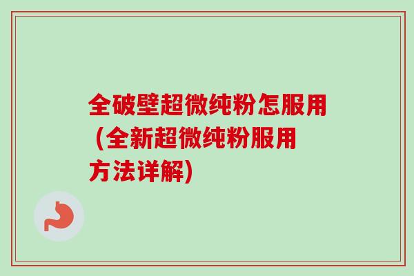 全破壁超微纯粉怎服用 (全新超微纯粉服用方法详解)