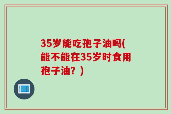 35岁能吃孢子油吗(能不能在35岁时食用孢子油?)