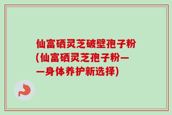 仙富硒灵芝破壁孢子粉(仙富硒灵芝孢子粉——身体养护新选择)