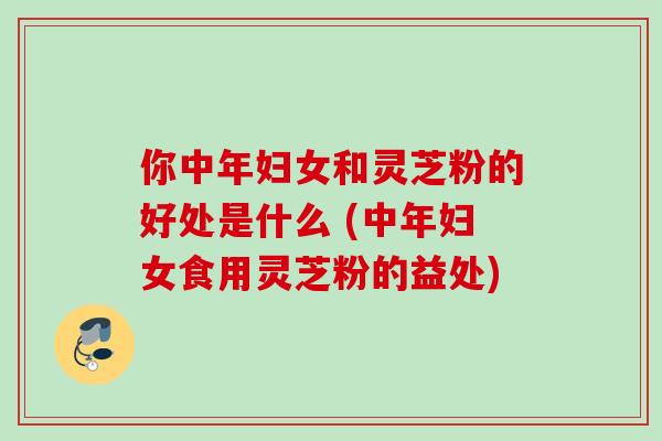 你中年妇女和灵芝粉的好处是什么 (中年妇女食用灵芝粉的益处)