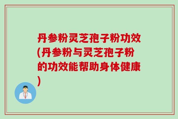 丹参粉灵芝孢子粉功效(丹参粉与灵芝孢子粉的功效能帮助身体健康)