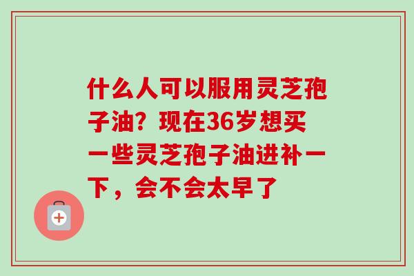什么人可以服用灵芝孢子油？现在36岁想买一些灵芝孢子油进补一下，会不会太早了