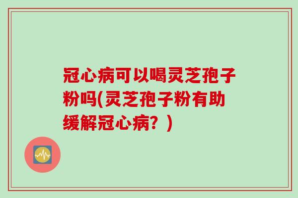 冠心病可以喝灵芝孢子粉吗(灵芝孢子粉有助缓解冠心病?)