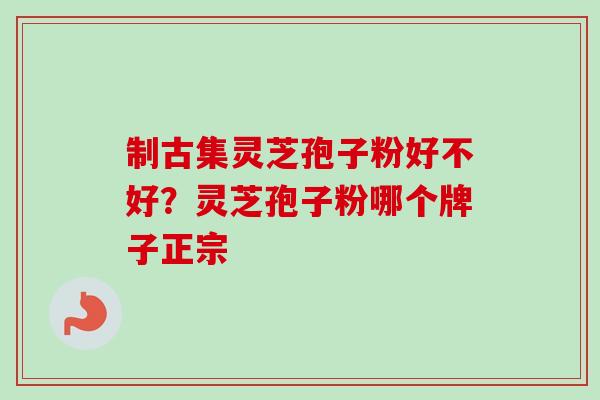 制古集灵芝孢子粉好不好？灵芝孢子粉哪个牌子正宗