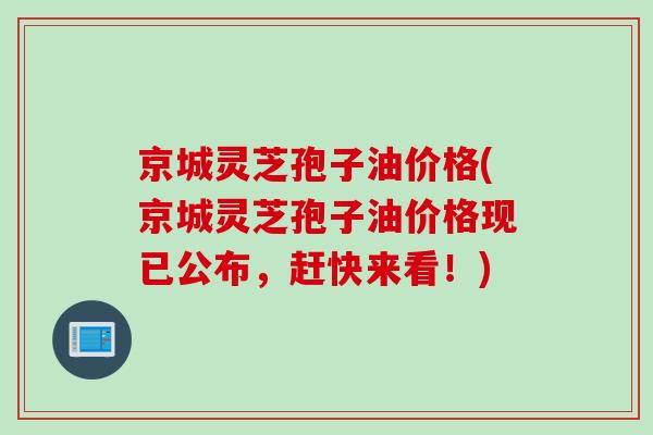 京城灵芝孢子油价格(京城灵芝孢子油价格现已公布,赶快来看!)