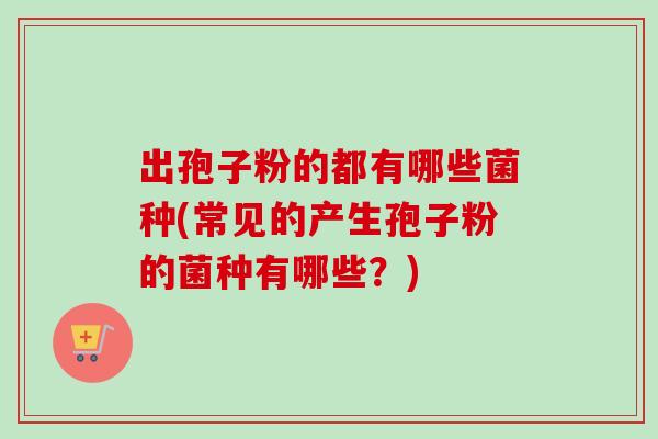 出孢子粉的都有哪些菌种(常见的产生孢子粉的菌种有哪些?)
