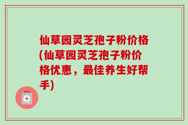 仙草园灵芝孢子粉价格(仙草园灵芝孢子粉价格优惠，最佳养生好帮手)