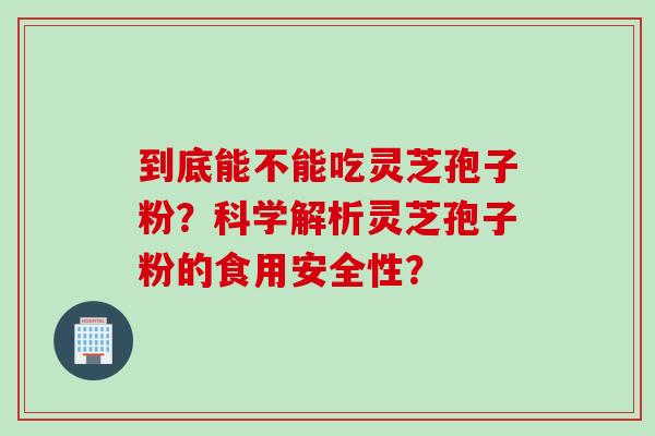 到底能不能吃灵芝孢子粉?科学解析灵芝孢子粉的食用安全性?