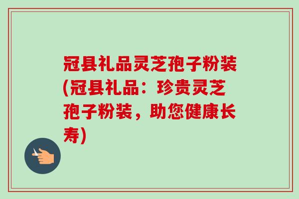 冠县礼品灵芝孢子粉装(冠县礼品：珍贵灵芝孢子粉装，助您健康长寿)