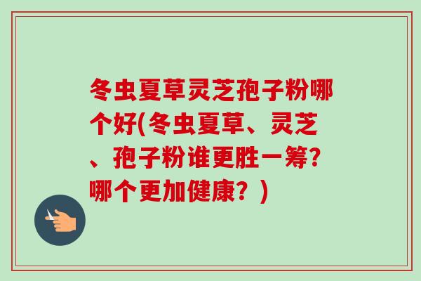 冬虫夏草灵芝孢子粉哪个好(冬虫夏草、灵芝、孢子粉谁更胜一筹?哪个更加健康?)