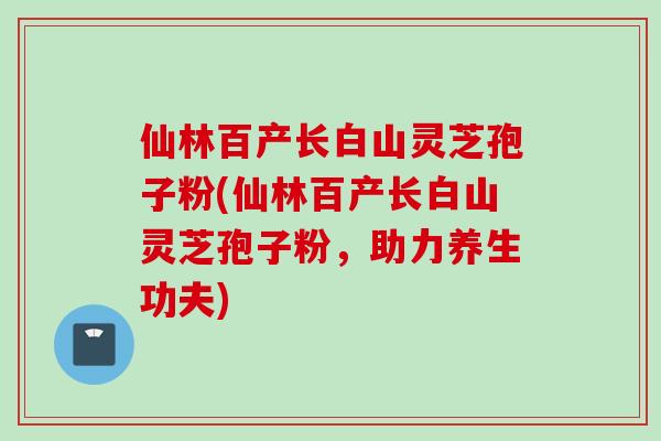 仙林百产长白山灵芝孢子粉(仙林百产长白山灵芝孢子粉,助力养生功夫)