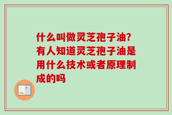 什么叫做灵芝孢子油?有人知道灵芝孢子油是用什么技术或者原理制成的吗 什么叫做灵芝孢子油?有人知道灵芝孢子油是用什么技术或者原理制成的吗