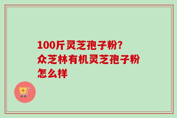 100斤灵芝孢子粉?众芝林有机灵芝孢子粉怎么样