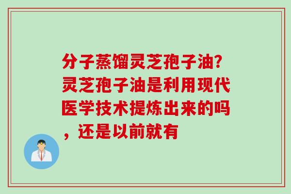 分子蒸馏灵芝孢子油？灵芝孢子油是利用现代医学技术提炼出来的吗，还是以前就有