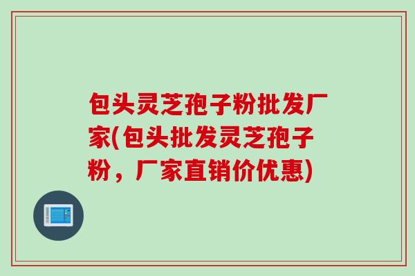 包头灵芝孢子粉批发厂家(包头批发灵芝孢子粉,厂家直销价优惠)