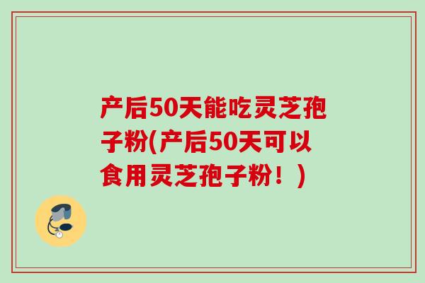 产后50天能吃灵芝孢子粉(产后50天可以食用灵芝孢子粉!)