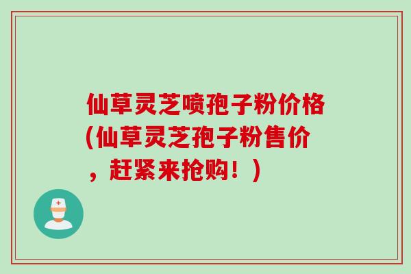 仙草灵芝喷孢子粉价格(仙草灵芝孢子粉售价,赶紧来抢购!)